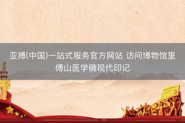 亚搏(中国)一站式服务官方网站 访问博物馆里傅山医学确现代印记