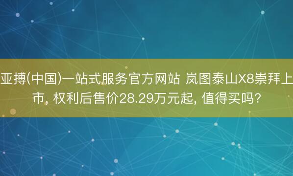 亚搏(中国)一站式服务官方网站 岚图泰山X8崇拜上市， 权利后售价28.29万元起， 值得买吗?