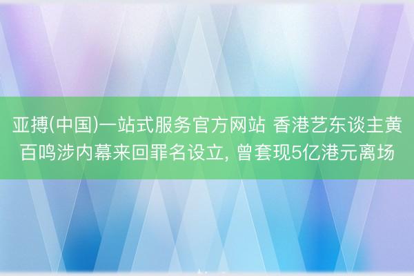亚搏(中国)一站式服务官方网站 香港艺东谈主黄百鸣涉内幕来回罪名设立, 曾套现5亿港元离场