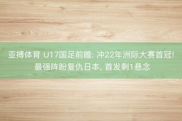 亚搏体育 U17国足前瞻: 冲22年洲际大赛首冠! 最强阵盼复仇日本， 首发剩1悬念