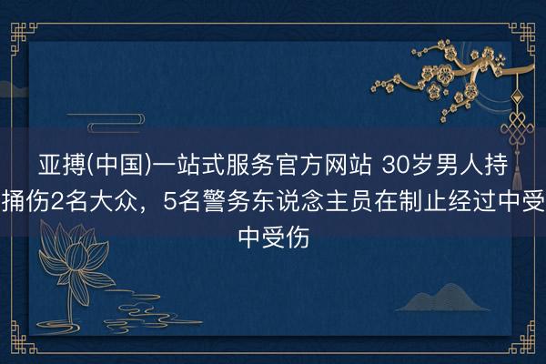 亚搏(中国)一站式服务官方网站 30岁男人持刀捅伤2名大众，5名警务东说念主员在制止经过中受伤