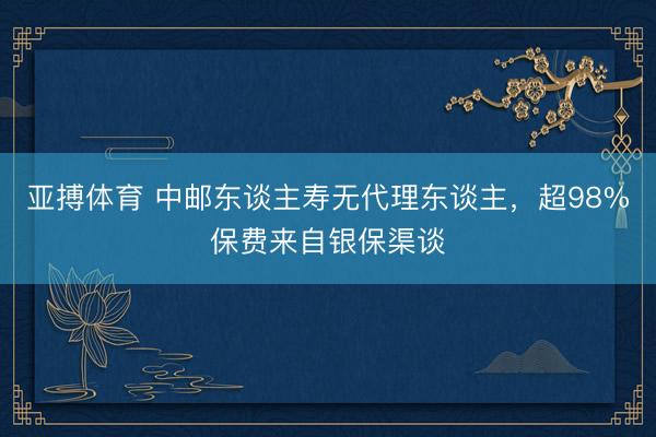 亚搏体育 中邮东谈主寿无代理东谈主,超98%保费来自银保渠谈