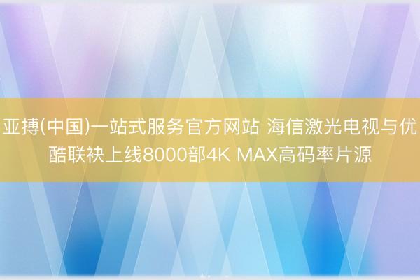 亚搏(中国)一站式服务官方网站 海信激光电视与优酷联袂上线8000部4K MAX高码率片源