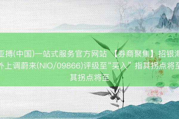 亚搏(中国)一站式服务官方网站 【券商聚焦】招银海外上调蔚来(NIO/09866)评级至“买入” 指其拐点将至