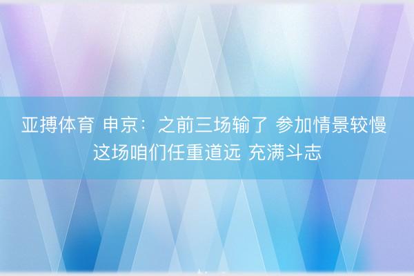 亚搏体育 申京：之前三场输了 参加情景较慢 这场咱们任重道远 充满斗志