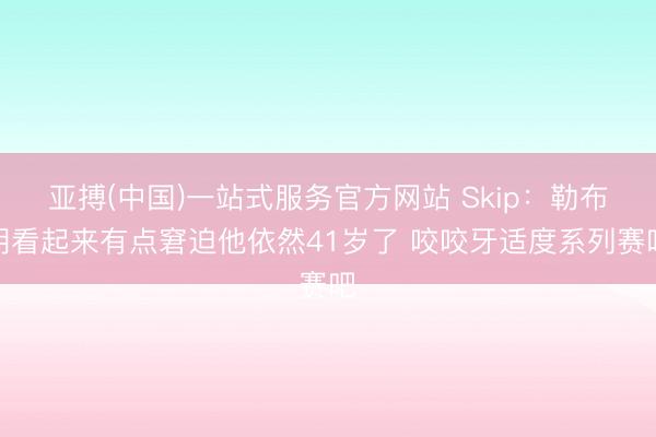 亚搏(中国)一站式服务官方网站 Skip：勒布朗看起来有点窘迫他依然41岁了 咬咬牙适度系列赛吧