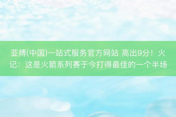 亚搏(中国)一站式服务官方网站 高出9分！火记：这是火箭系列赛于今打得最佳的一个半场