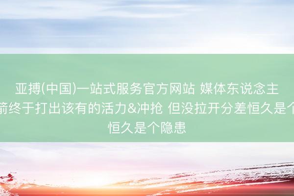亚搏(中国)一站式服务官方网站 媒体东说念主：火箭终于打出该有的活力&冲抢 但没拉开分差恒久是个隐患