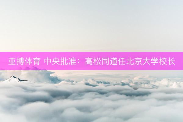 亚搏体育 中央批准：高松同道任北京大学校长