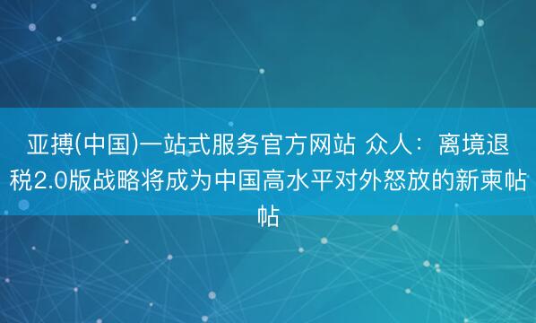 亚搏(中国)一站式服务官方网站 众人：离境退税2.0版战略将成为中国高水平对外怒放的新柬帖