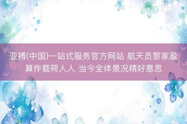 亚搏(中国)一站式服务官方网站 航天员黎家盈算作载荷人人 当今全体景况精好意思