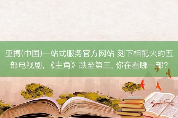 亚搏(中国)一站式服务官方网站 刻下相配火的五部电视剧， 《主角》跌至第三， 你在看哪一部?
