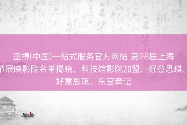 亚搏(中国)一站式服务官方网站 第28届上海国外电影节展映影院名单揭晓,科技馆影院加盟,好意思琪、东宫牵记
