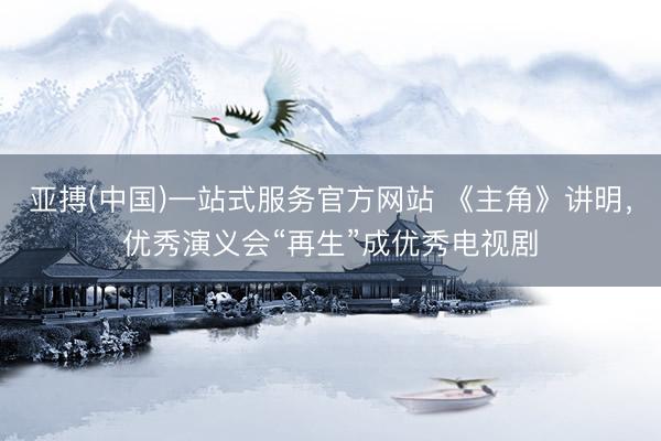 亚搏(中国)一站式服务官方网站 《主角》讲明，优秀演义会“再生”成优秀电视剧
