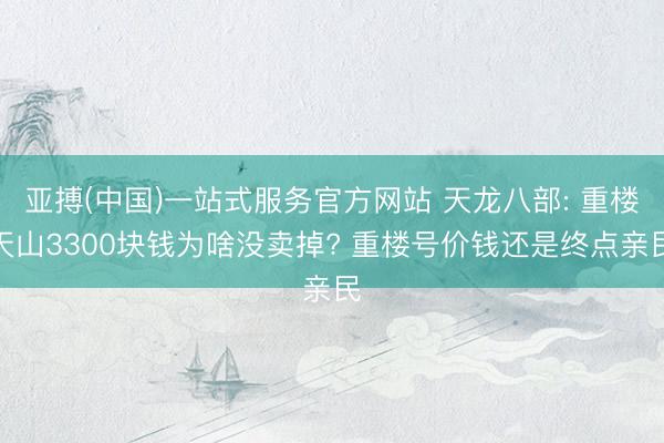 亚搏(中国)一站式服务官方网站 天龙八部: 重楼天山3300块钱为啥没卖掉? 重楼号价钱还是终点亲民