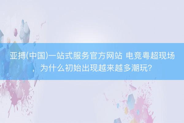 亚搏(中国)一站式服务官方网站 电竞粤超现场，为什么初始出现越来越多潮玩？