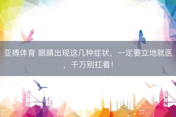 亚搏体育 眼睛出现这几种症状,一定要立地就医,千万别扛着!