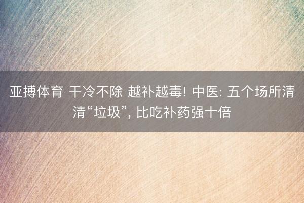 亚搏体育 干冷不除 越补越毒! 中医: 五个场所清清“垃圾”, 比吃补药强十倍