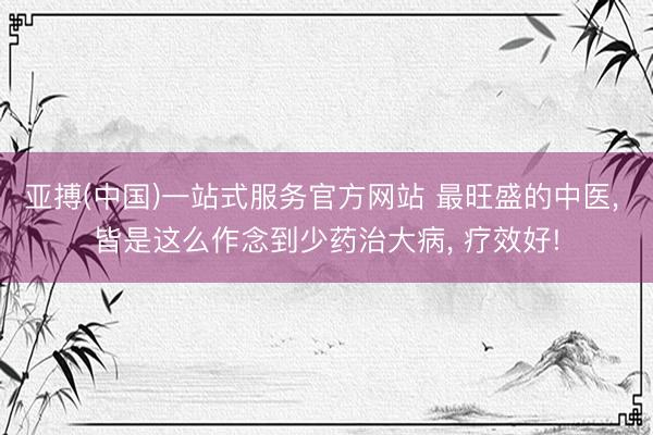 亚搏(中国)一站式服务官方网站 最旺盛的中医， 皆是这么作念到少药治大病， 疗效好!