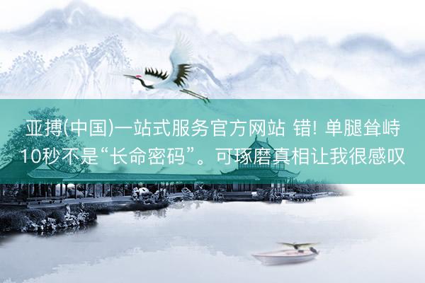 亚搏(中国)一站式服务官方网站 错! 单腿耸峙10秒不是“长命密码”。可琢磨真相让我很感叹