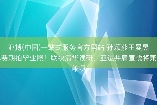 亚搏(中国)一站式服务官方网站 孙颖莎王曼昱休赛期拍毕业照！联袂清华读研，亚运并肩宣战将兼项
