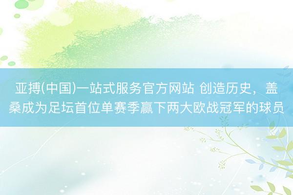 亚搏(中国)一站式服务官方网站 创造历史，盖桑成为足坛首位单赛季赢下两大欧战冠军的球员