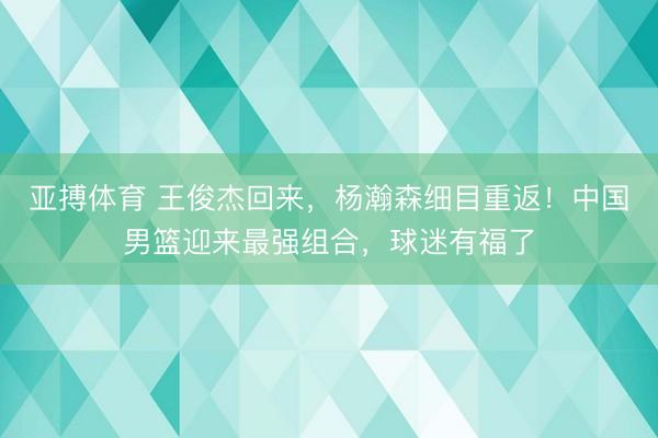 亚搏体育 王俊杰回来，杨瀚森细目重返！中国男篮迎来最强组合，球迷有福了