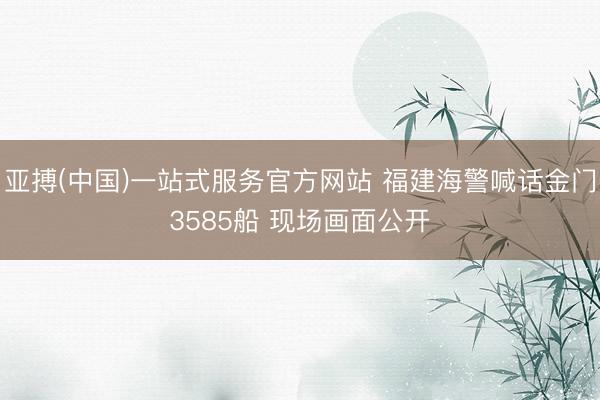 亚搏(中国)一站式服务官方网站 福建海警喊话金门3585船 现场画面公开