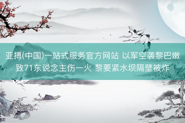 亚搏(中国)一站式服务官方网站 以军空袭黎巴嫩致71东说念主伤一火 黎要紧水坝隔壁被炸
