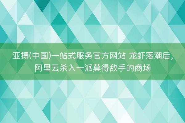 亚搏(中国)一站式服务官方网站 龙虾落潮后，阿里云杀入一派莫得敌手的商场