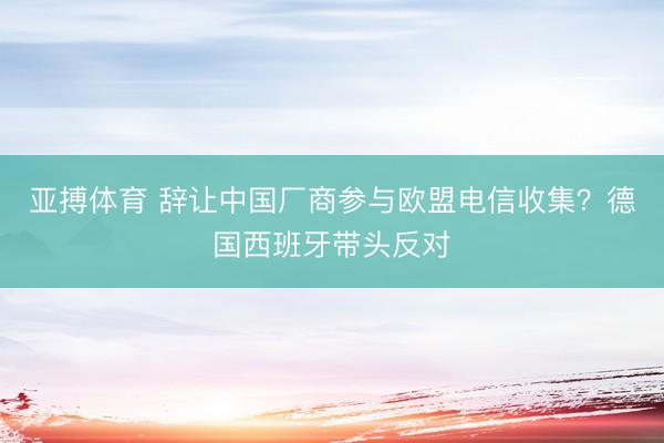 亚搏体育 辞让中国厂商参与欧盟电信收集？德国西班牙带头反对