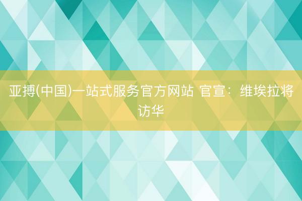 亚搏(中国)一站式服务官方网站 官宣：维埃拉将访华