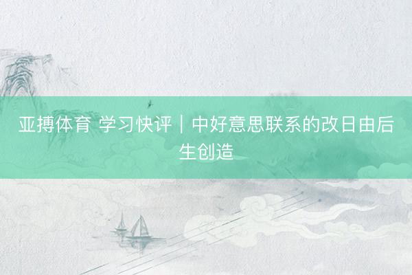 亚搏体育 学习快评｜中好意思联系的改日由后生创造