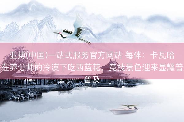 亚搏(中国)一站式服务官方网站 每体：卡瓦哈尔在养分师的冷漠下吃西蓝花，竞技景色迎来显耀普及