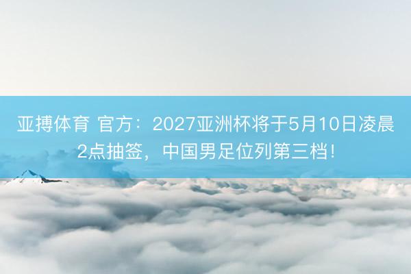 亚搏体育 官方：2027亚洲杯将于5月10日凌晨2点抽签，中国男足位列第三档！