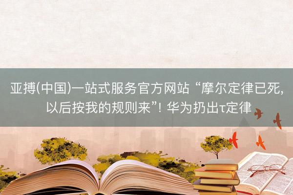 亚搏(中国)一站式服务官方网站 “摩尔定律已死， 以后按我的规则来”! 华为扔出τ定律