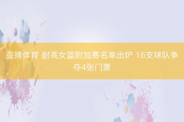 亚搏体育 耐高女篮附加赛名单出炉 16支球队争夺4张门票