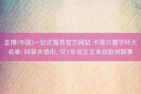 亚搏(中国)一站式服务官方网站 卡塔尔寰宇杯大名单: 阿菲夫领衔， 仅1东说念主来自欧洲联赛