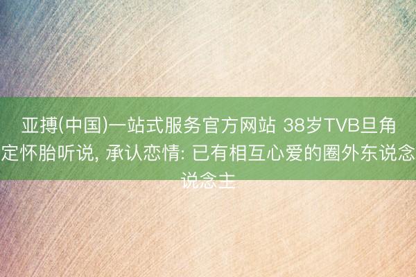 亚搏(中国)一站式服务官方网站 38岁TVB旦角否定怀胎听说， 承认恋情: 已有相互心爱的圈外东说念主