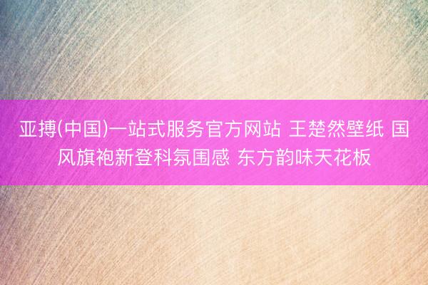 亚搏(中国)一站式服务官方网站 王楚然壁纸 国风旗袍新登科氛围感 东方韵味天花板