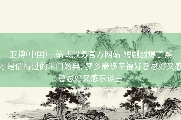 亚搏(中国)一站式服务官方网站 短剧弱爆了奚梦瑶的才是信得过的朱门婚典， 梦乡豪侈幸福好意思好又感东谈主