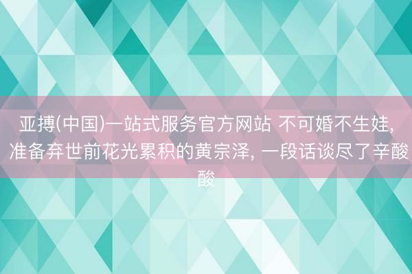 亚搏(中国)一站式服务官方网站 不可婚不生娃， 准备弃世前花光累积的黄宗泽， 一段话谈尽了辛酸