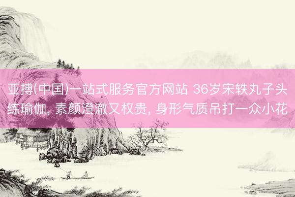 亚搏(中国)一站式服务官方网站 36岁宋轶丸子头练瑜伽， 素颜澄澈又权贵， 身形气质吊打一众小花