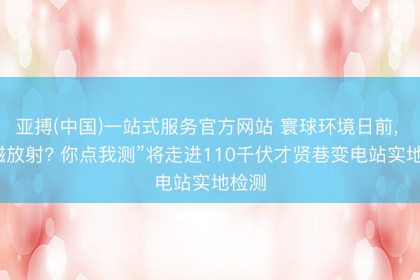 亚搏(中国)一站式服务官方网站 寰球环境日前， “电磁放射? 你点我测”将走进110千伏才贤巷变电站实地检测