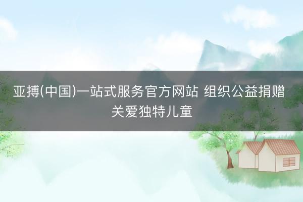 亚搏(中国)一站式服务官方网站 组织公益捐赠 关爱独特儿童