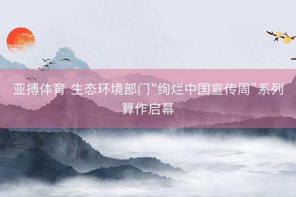 亚搏体育 生态环境部门“绚烂中国宣传周”系列算作启幕