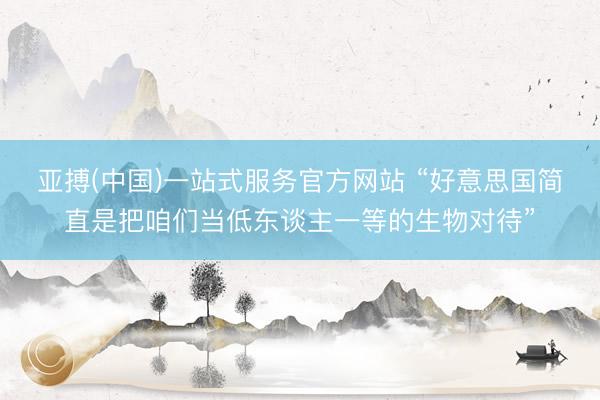 亚搏(中国)一站式服务官方网站 “好意思国简直是把咱们当低东谈主一等的生物对待”