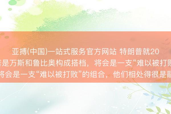 亚搏(中国)一站式服务官方网站 特朗普就2028年总统选举表态：若是万斯和鲁比奥构成搭档，将会是一支“难以被打败”的组合，他们相处得很是融洽