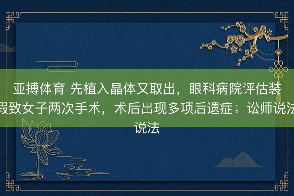 亚搏体育 先植入晶体又取出，眼科病院评估装假致女子两次手术，术后出现多项后遗症；讼师说法