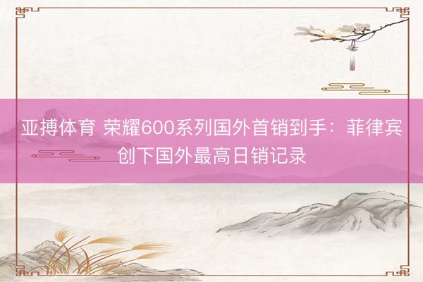 亚搏体育 荣耀600系列国外首销到手：菲律宾创下国外最高日销记录
